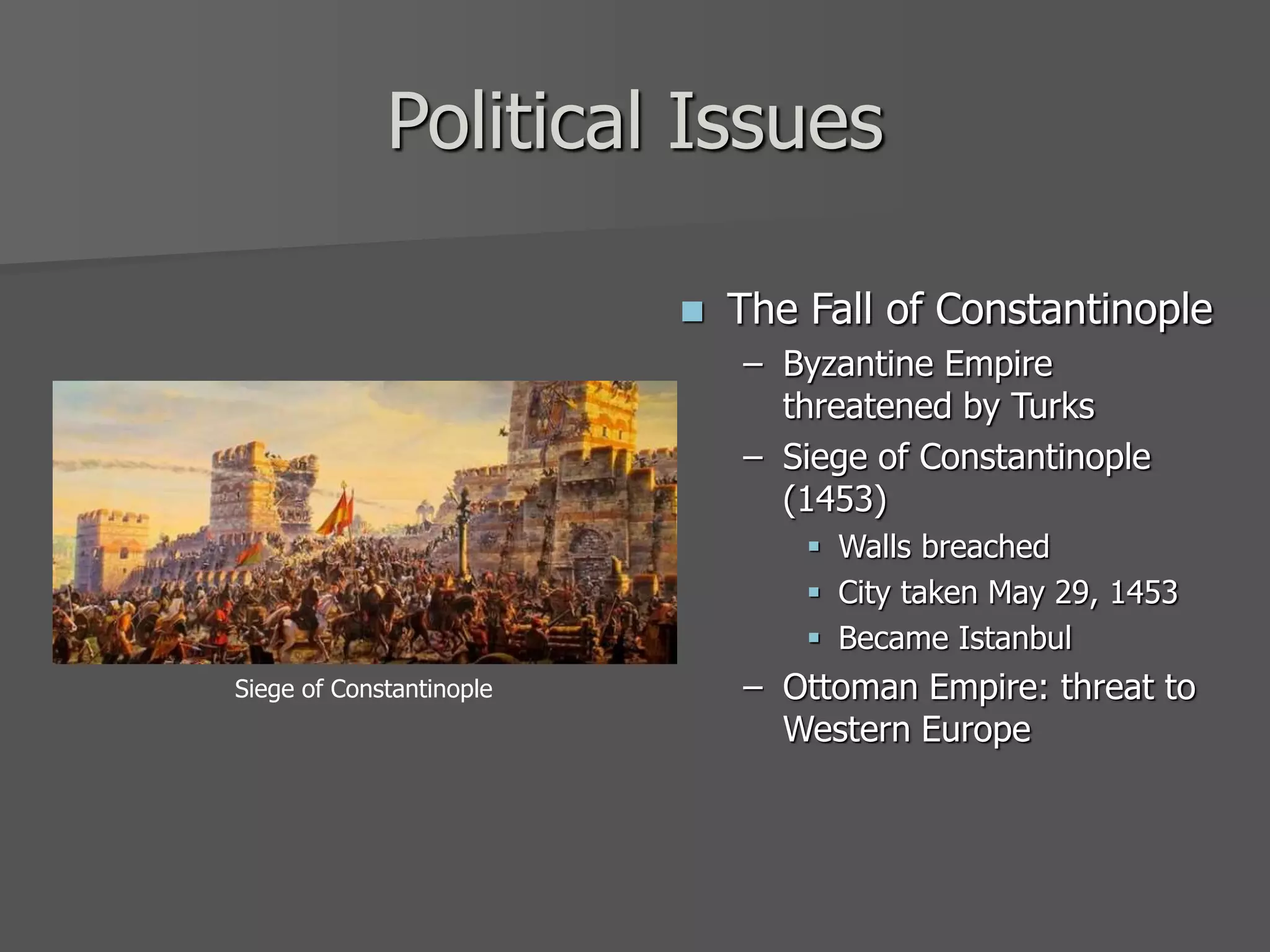 Political Issues
 The Fall of Constantinople
– Byzantine Empire
threatened by Turks
– Siege of Constantinople
(1453)
 Walls breached
 City taken May 29, 1453
 Became Istanbul
– Ottoman Empire: threat to
Western Europe
Siege of Constantinople
 