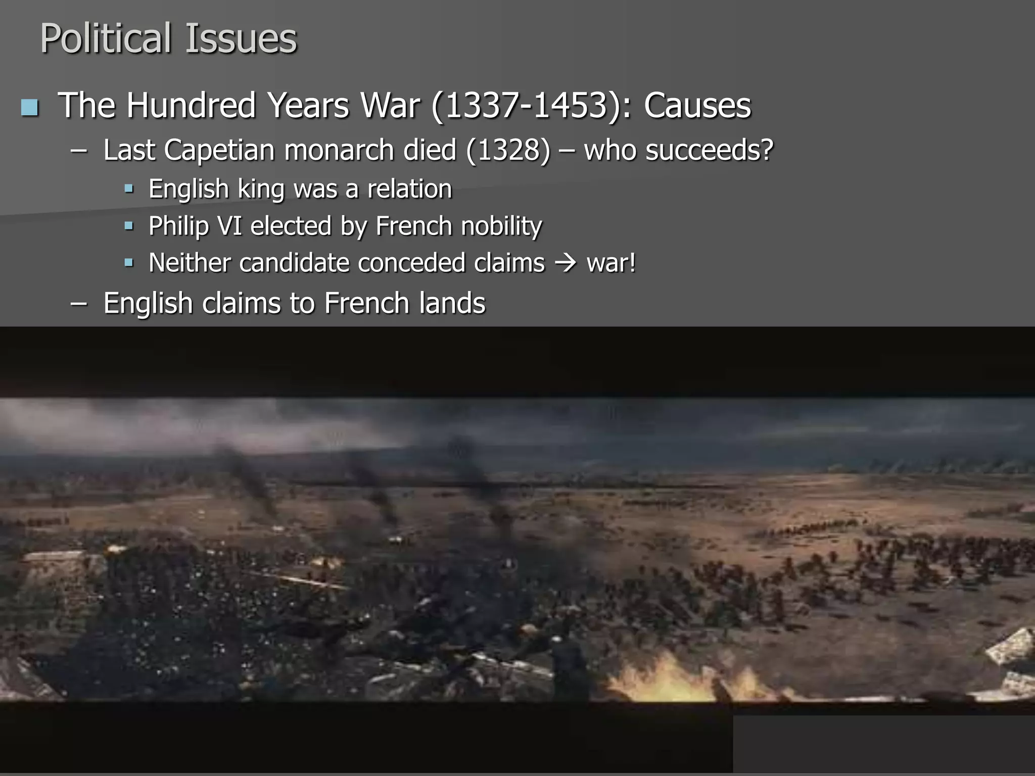 Political Issues
 The Hundred Years War (1337-1453): Causes
– Last Capetian monarch died (1328) – who succeeds?
 English king was a relation
 Philip VI elected by French nobility
 Neither candidate conceded claims  war!
– English claims to French lands
 