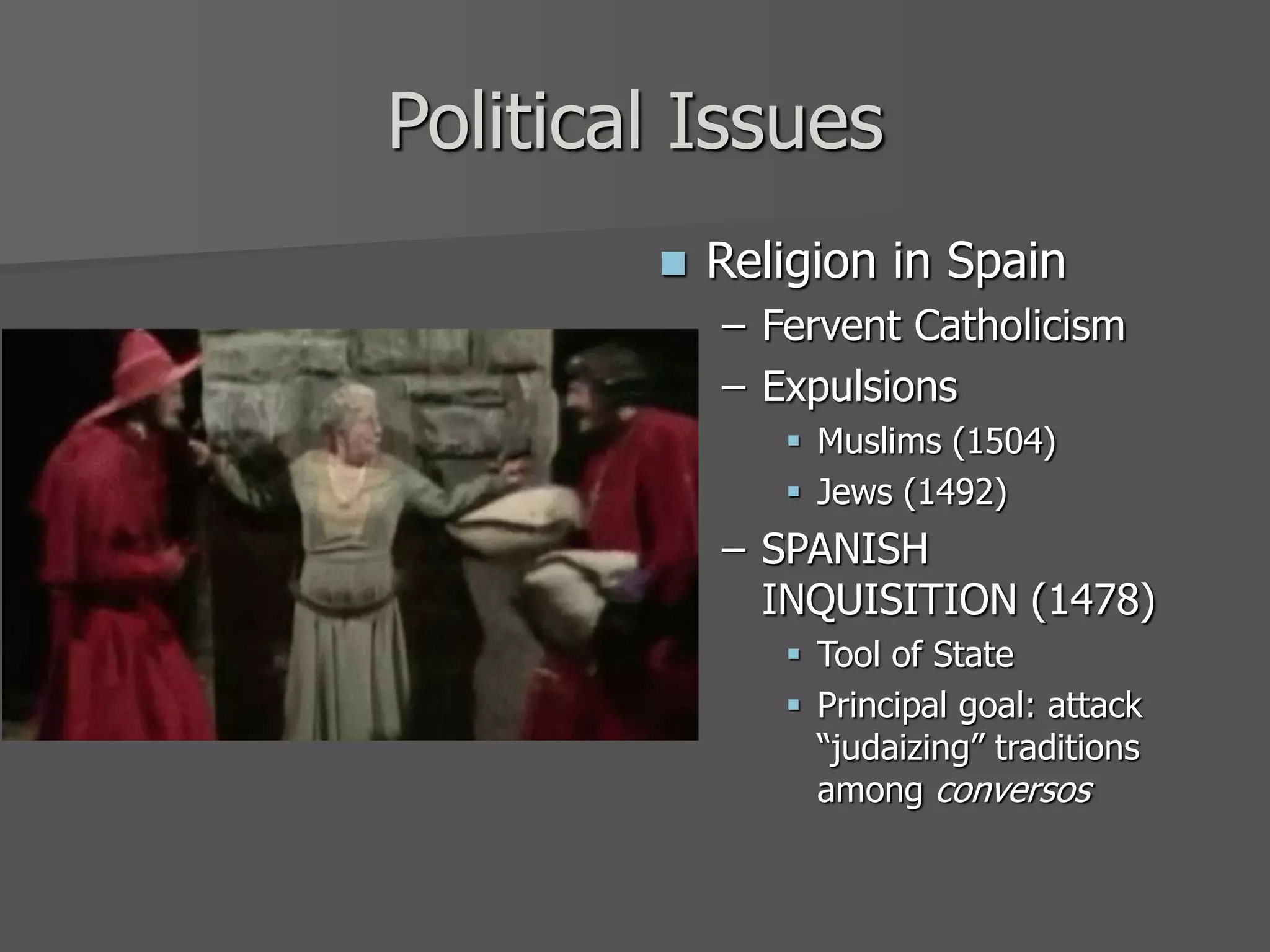 Political Issues
 Religion in Spain
– Fervent Catholicism
– Expulsions
 Muslims (1504)
 Jews (1492)
– SPANISH
INQUISITION (1478)
 Tool of State
 Principal goal: attack
“judaizing” traditions
among conversos
 