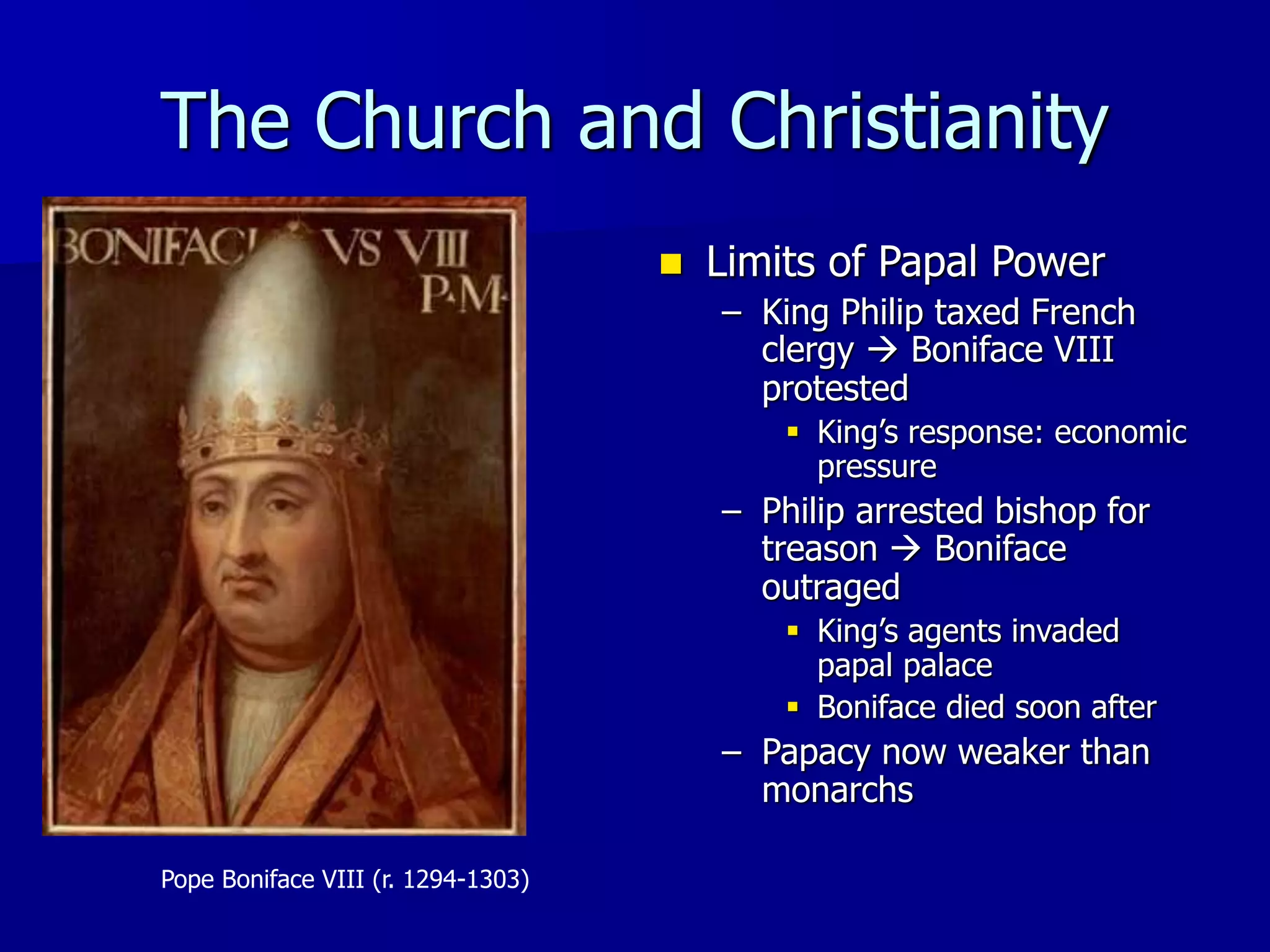 The Church and Christianity
Pope Boniface VIII (r. 1294-1303)
 Limits of Papal Power
– King Philip taxed French
clergy  Boniface VIII
protested
 King’s response: economic
pressure
– Philip arrested bishop for
treason  Boniface
outraged
 King’s agents invaded
papal palace
 Boniface died soon after
– Papacy now weaker than
monarchs
 