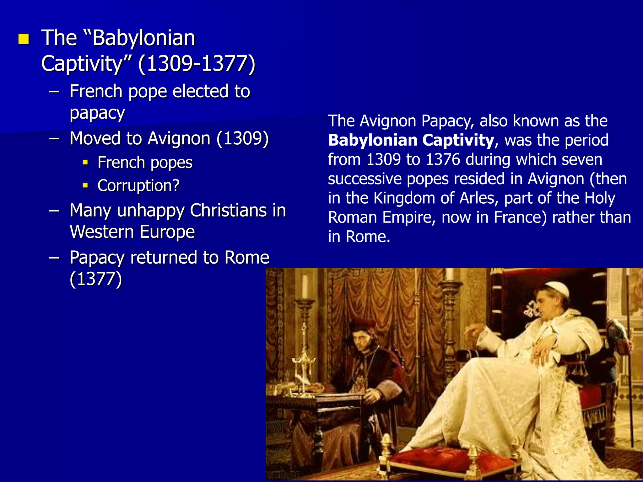  The “Babylonian
Captivity” (1309-1377)
– French pope elected to
papacy
– Moved to Avignon (1309)
 French popes
 Corruption?
– Many unhappy Christians in
Western Europe
– Papacy returned to Rome
(1377)
The Avignon Papacy, also known as the
Babylonian Captivity, was the period
from 1309 to 1376 during which seven
successive popes resided in Avignon (then
in the Kingdom of Arles, part of the Holy
Roman Empire, now in France) rather than
in Rome.
 