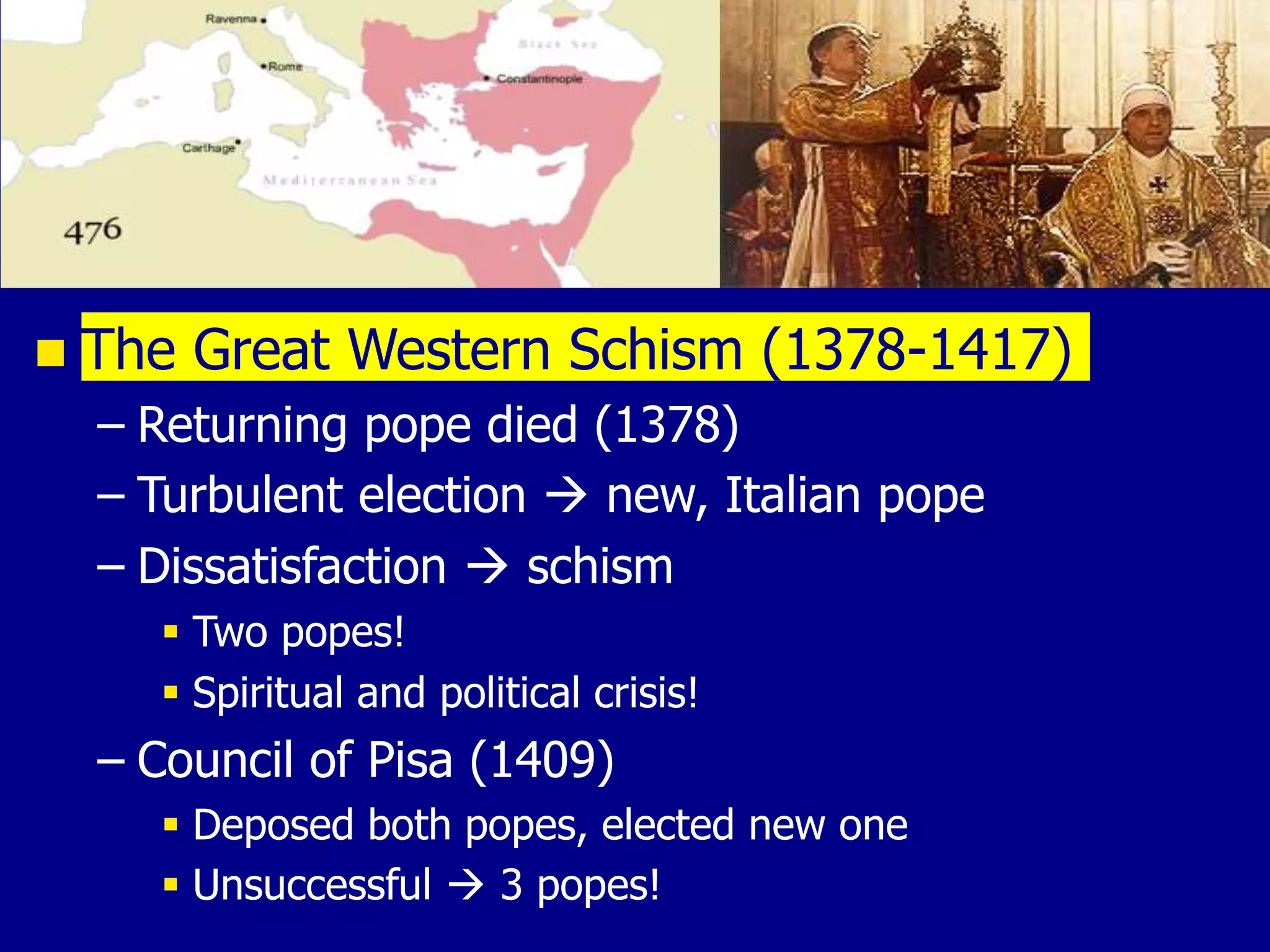  The Great Western Schism (1378-1417)
– Returning pope died (1378)
– Turbulent election  new, Italian pope
– Dissatisfaction  schism
 Two popes!
 Spiritual and political crisis!
– Council of Pisa (1409)
 Deposed both popes, elected new one
 Unsuccessful  3 popes!
 