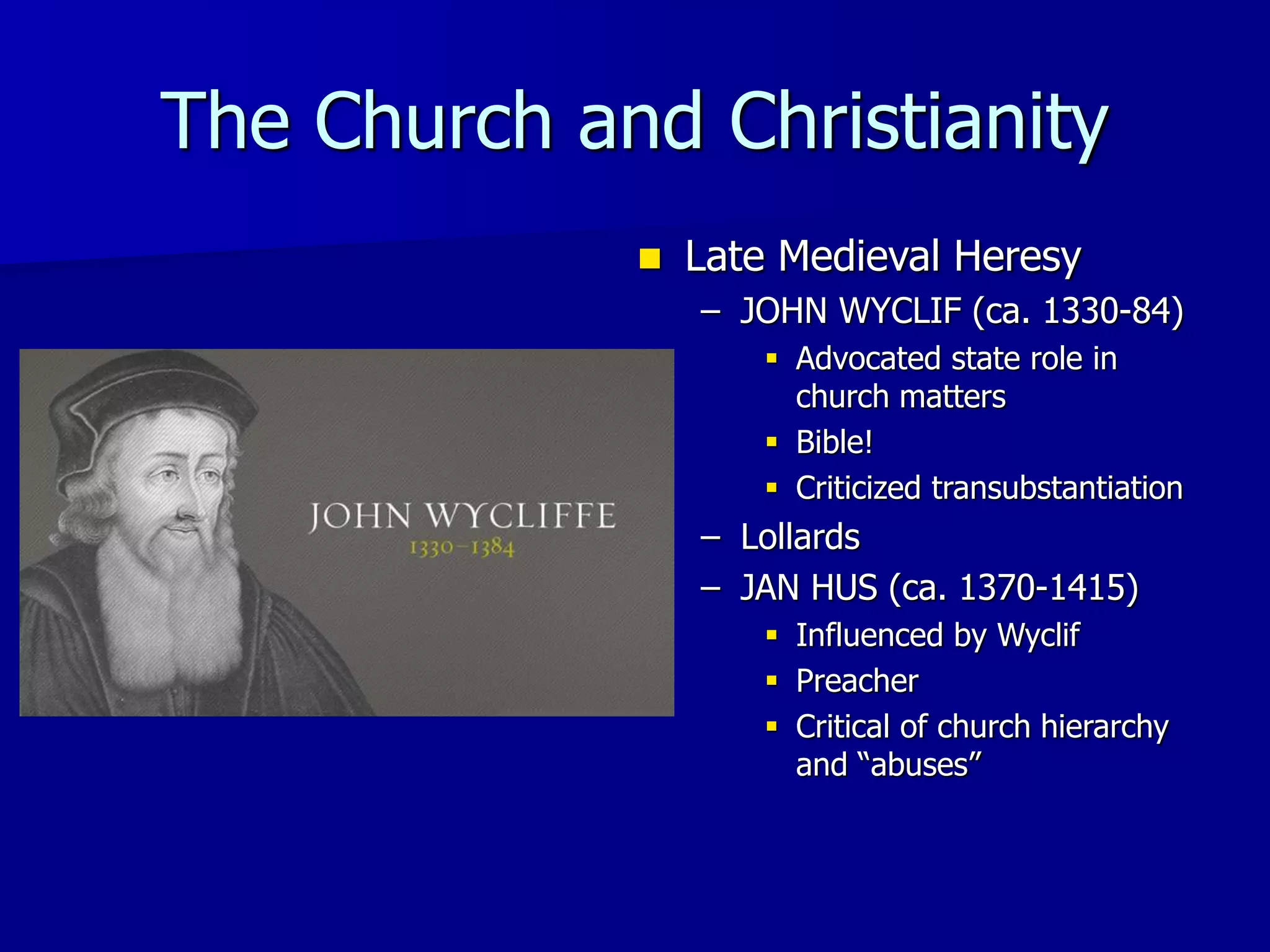 The Church and Christianity
 Late Medieval Heresy
– JOHN WYCLIF (ca. 1330-84)
 Advocated state role in
church matters
 Bible!
 Criticized transubstantiation
– Lollards
– JAN HUS (ca. 1370-1415)
 Influenced by Wyclif
 Preacher
 Critical of church hierarchy
and “abuses”
 