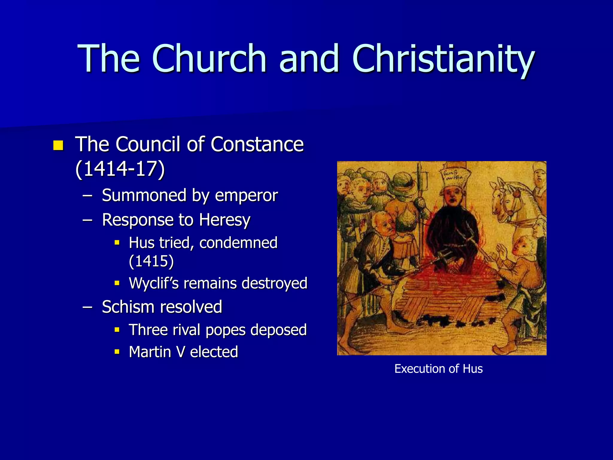 The Church and Christianity
 The Council of Constance
(1414-17)
– Summoned by emperor
– Response to Heresy
 Hus tried, condemned
(1415)
 Wyclif’s remains destroyed
– Schism resolved
 Three rival popes deposed
 Martin V elected
Execution of Hus
 