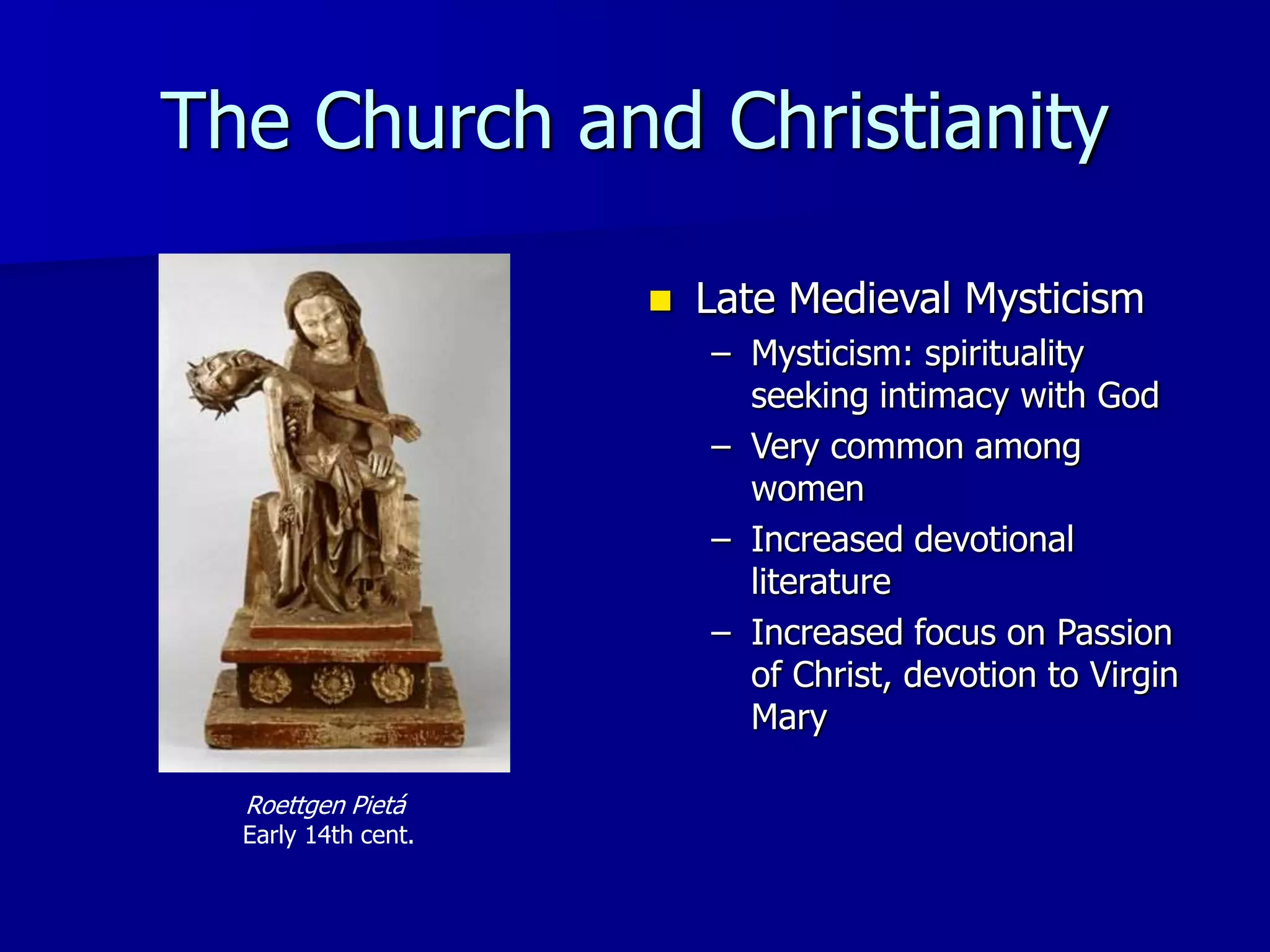 The Church and Christianity
Roettgen Pietá
Early 14th cent.
 Late Medieval Mysticism
– Mysticism: spirituality
seeking intimacy with God
– Very common among
women
– Increased devotional
literature
– Increased focus on Passion
of Christ, devotion to Virgin
Mary
 