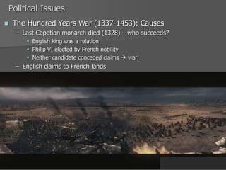 Political Issues
 The Hundred Years War (1337-1453): Causes
– Last Capetian monarch died (1328) – who succeeds?
 English king was a relation
 Philip VI elected by French nobility
 Neither candidate conceded claims  war!
– English claims to French lands
 