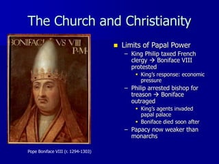 The Church and Christianity
Pope Boniface VIII (r. 1294-1303)
 Limits of Papal Power
– King Philip taxed French
clergy  Boniface VIII
protested
 King’s response: economic
pressure
– Philip arrested bishop for
treason  Boniface
outraged
 King’s agents invaded
papal palace
 Boniface died soon after
– Papacy now weaker than
monarchs
 