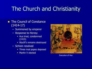 The Church and Christianity
 The Council of Constance
(1414-17)
– Summoned by emperor
– Response to Heresy
 Hus tried, condemned
(1415)
 Wyclif’s remains destroyed
– Schism resolved
 Three rival popes deposed
 Martin V elected
Execution of Hus
 