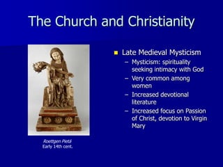 The Church and Christianity
Roettgen Pietá
Early 14th cent.
 Late Medieval Mysticism
– Mysticism: spirituality
seeking intimacy with God
– Very common among
women
– Increased devotional
literature
– Increased focus on Passion
of Christ, devotion to Virgin
Mary
 