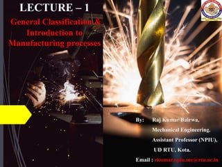 LECTURE – 1
General Classification &
Introduction to
Manufacturing processes
By: Raj Kumar Bairwa,
Mechanical Engineering.
Assistant Professor (NPIU),
UD RTU, Kota.
Email : rkumar.npiu.me@rtu.ac.in
 