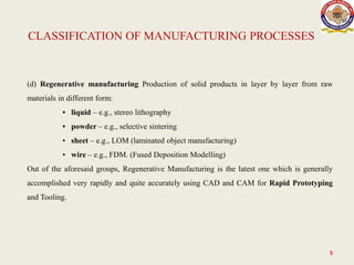 5
(d) Regenerative manufacturing Production of solid products in layer by layer from raw
materials in different form:
• liquid – e.g., stereo lithography
• powder – e.g., selective sintering
• sheet – e.g., LOM (laminated object manufacturing)
• wire – e.g., FDM. (Fused Deposition Modelling)
Out of the aforesaid groups, Regenerative Manufacturing is the latest one which is generally
accomplished very rapidly and quite accurately using CAD and CAM for Rapid Prototyping
and Tooling.
CLASSIFICATION OF MANUFACTURING PROCESSES
 