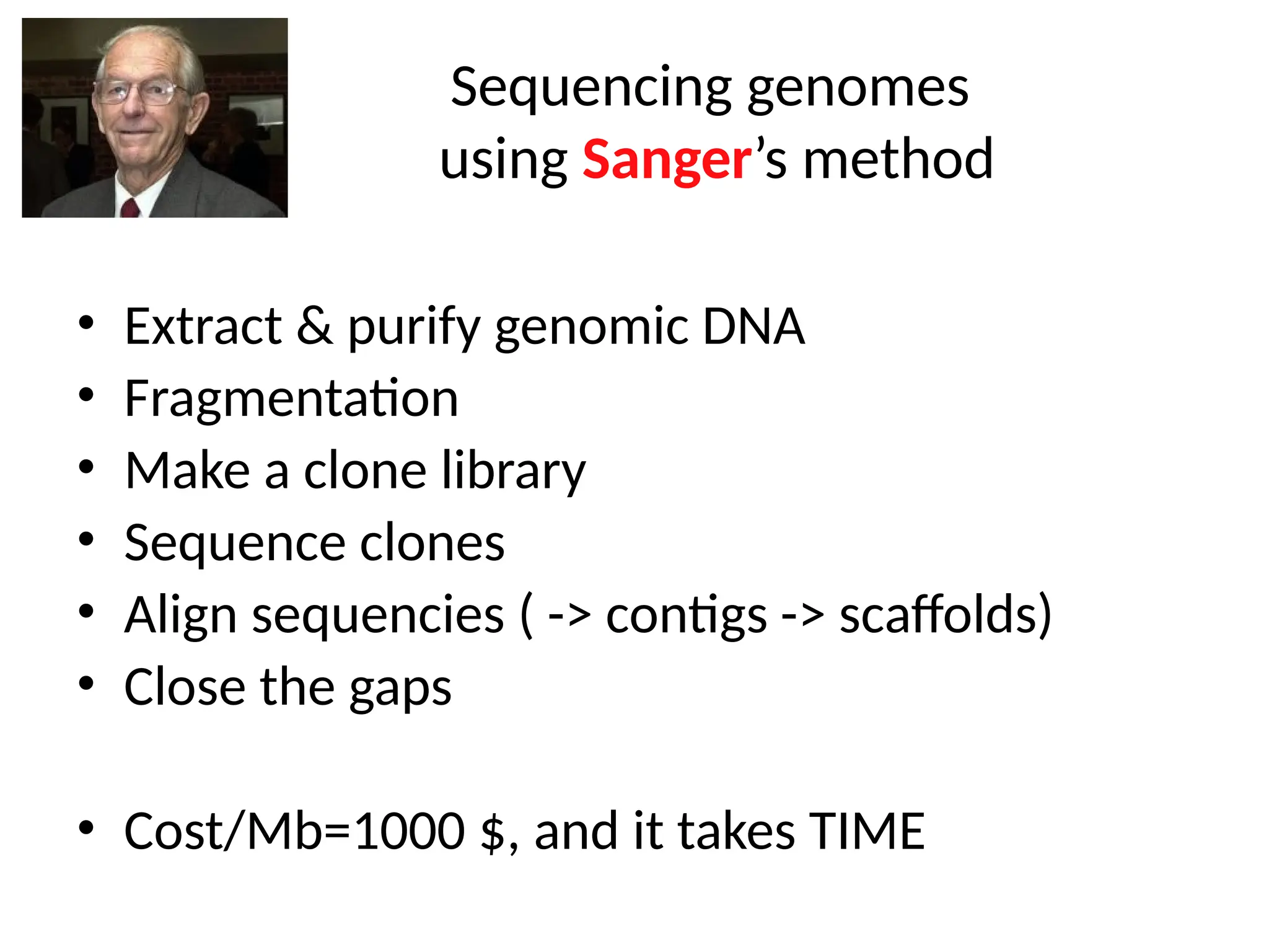 Sequencing genomes
using Sanger’s method
• Extract & purify genomic DNA
• Fragmentation
• Make a clone library
• Sequence clones
• Align sequencies ( -> contigs -> scaffolds)
• Close the gaps
• Cost/Mb=1000 $, and it takes TIME
 