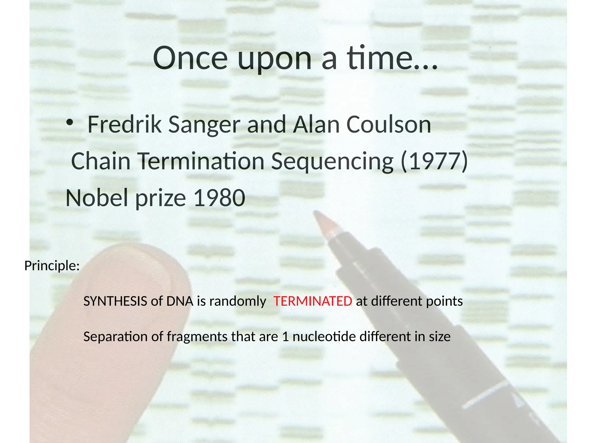 Once upon a time…
• Fredrik Sanger and Alan Coulson
Chain Termination Sequencing (1977)
Nobel prize 1980
Principle:
SYNTHESIS of DNA is randomly TERMINATED at different points
Separation of fragments that are 1 nucleotide different in size
 