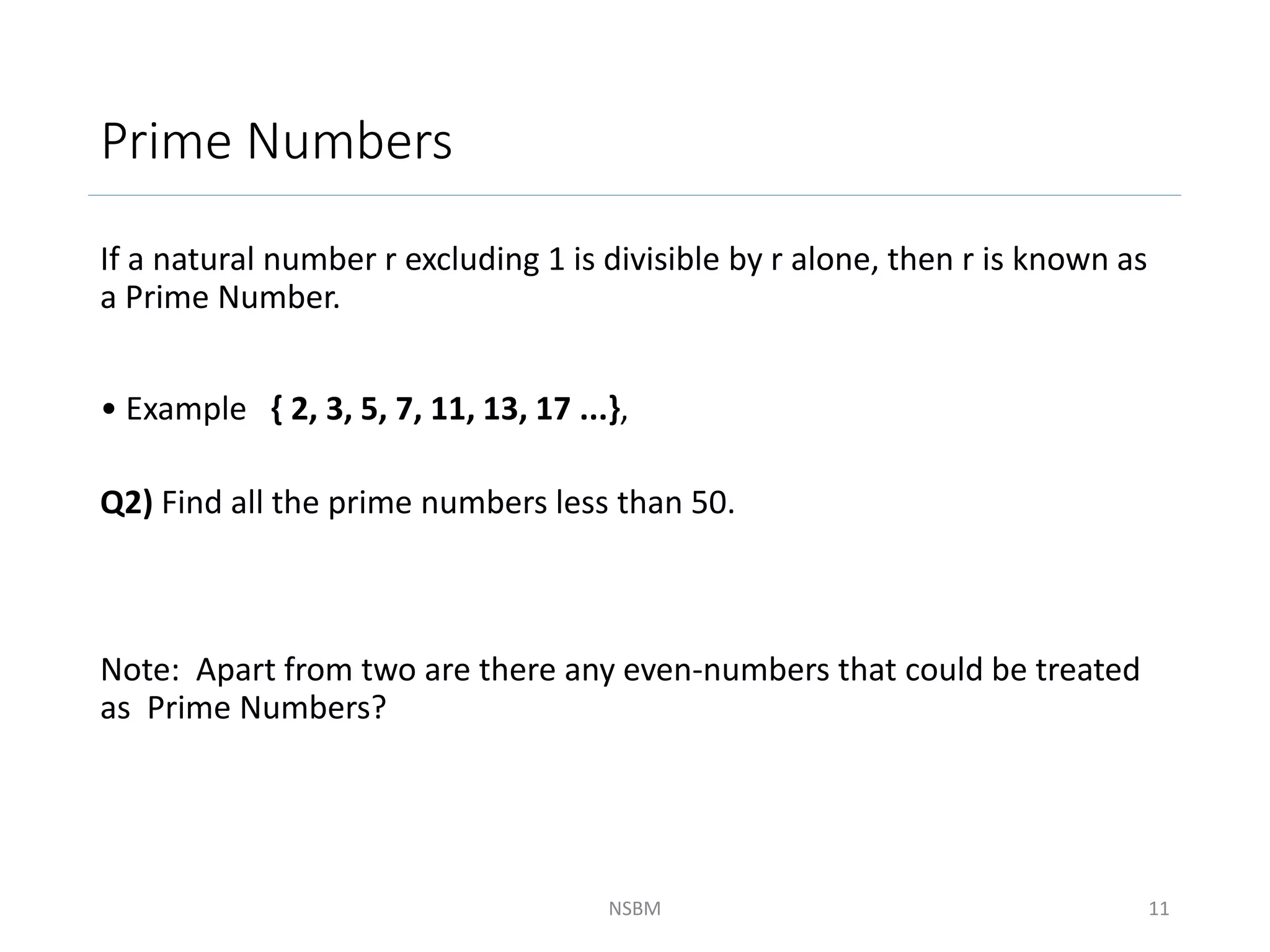 Prime Numbers
If a natural number r excluding 1 is divisible by r alone, then r is known as
a Prime Number.
• Example { 2, 3, 5, 7, 11, 13, 17 ...},
Q2) Find all the prime numbers less than 50.
Note: Apart from two are there any even-numbers that could be treated
as Prime Numbers?
NSBM 11
 