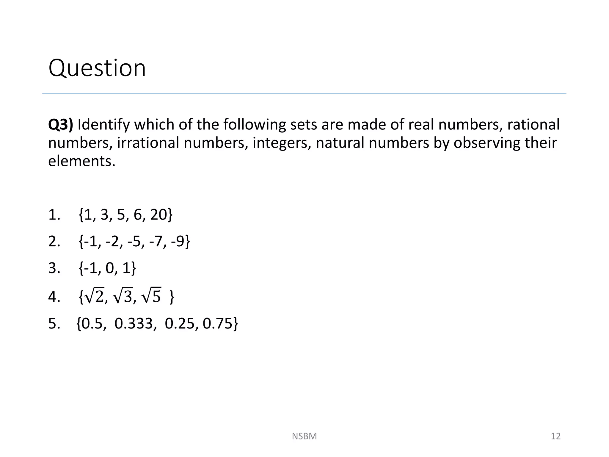 Question
Q3) Identify which of the following sets are made of real numbers, rational
numbers, irrational numbers, integers, natural numbers by observing their
elements.
1. {1, 3, 5, 6, 20}
2. {-1, -2, -5, -7, -9}
3. {-1, 0, 1}
4. { 2, 3, 5 }
5. {0.5, 0.333, 0.25, 0.75}
NSBM 12
 