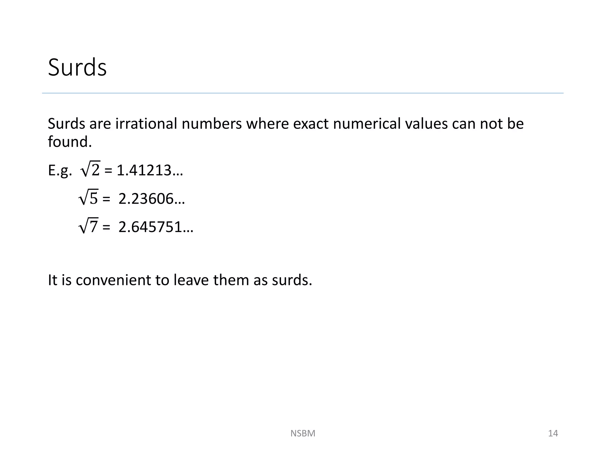 Surds
Surds are irrational numbers where exact numerical values can not be
found.
E.g. 2 = 1.41213…
5 = 2.23606…
7 = 2.645751…
It is convenient to leave them as surds.
NSBM 14
 