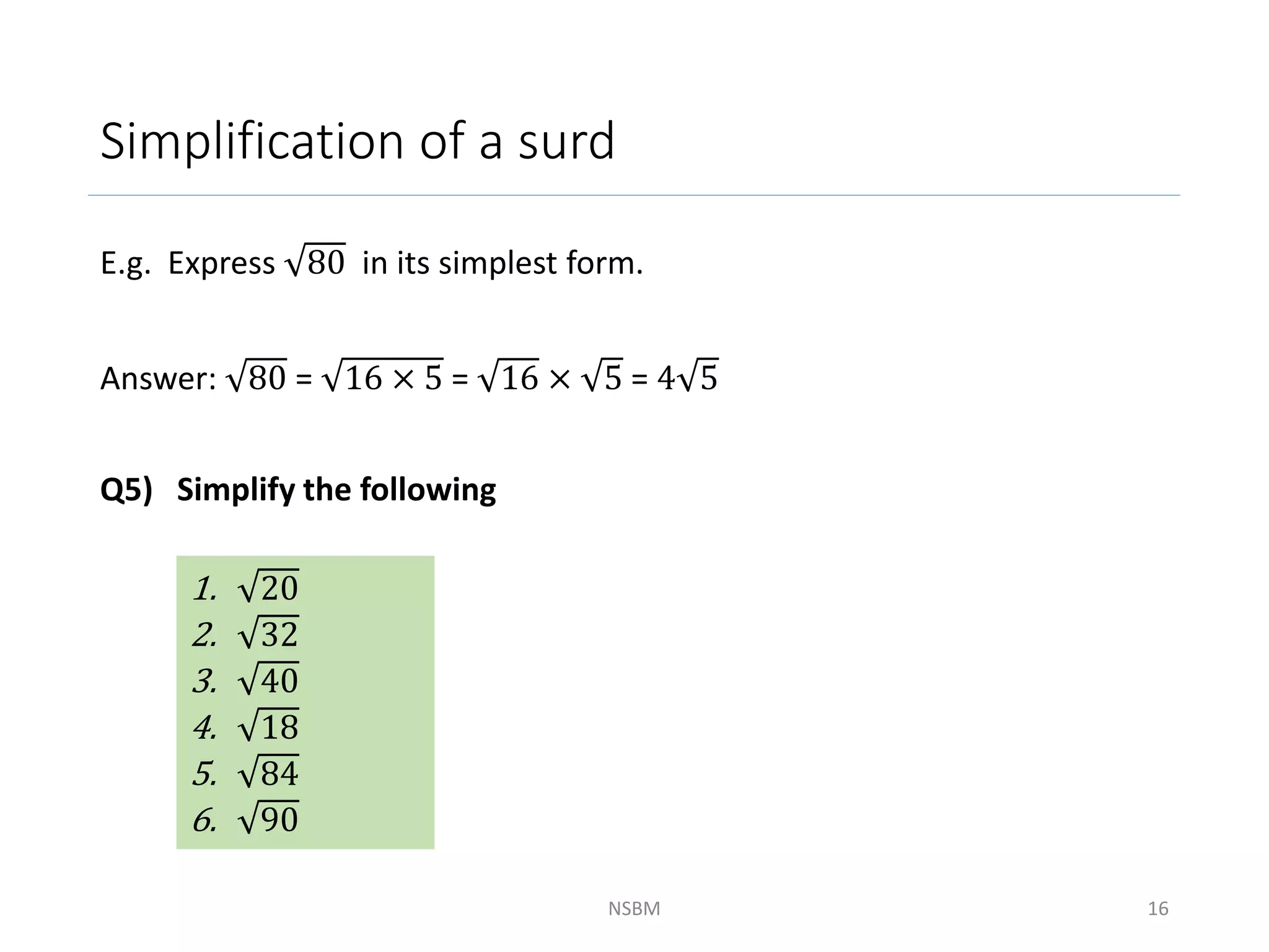 Simplification of a surd
E.g. Express 80 in its simplest form.
Answer: 80 = 16 × 5 = 16 × 5 = 4 5
Q5) Simplify the following
NSBM 16
1. 20
2. 32
3. 40
4. 18
5. 84
6. 90
 