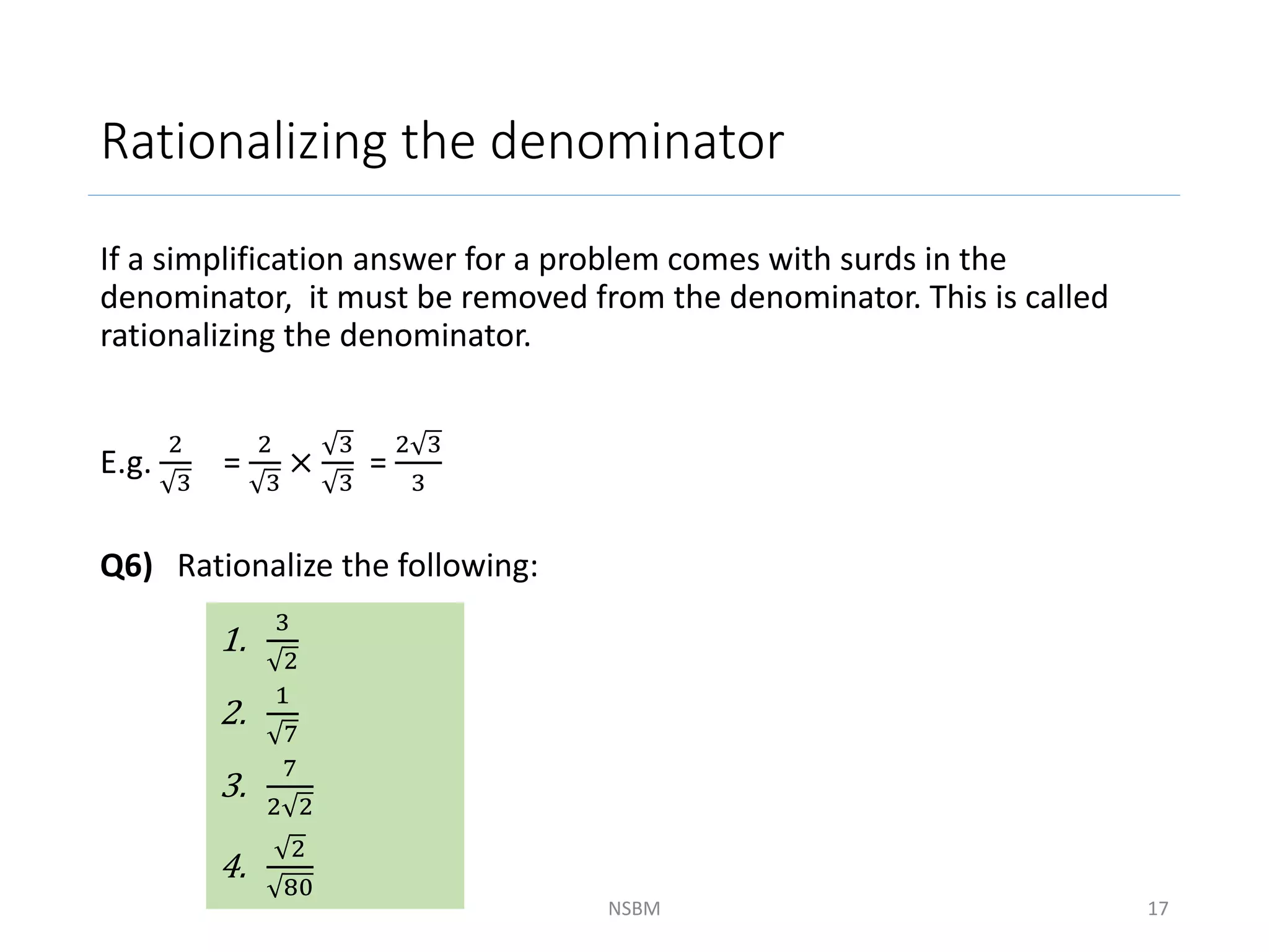 Rationalizing the denominator
If a simplification answer for a problem comes with surds in the
denominator, it must be removed from the denominator. This is called
rationalizing the denominator.
E.g.
2
3
=
2
3
×
3
3
=
2 3
3
Q6) Rationalize the following:
NSBM 17
1.
3
2
2.
1
7
3.
7
2 2
4.
2
80
 