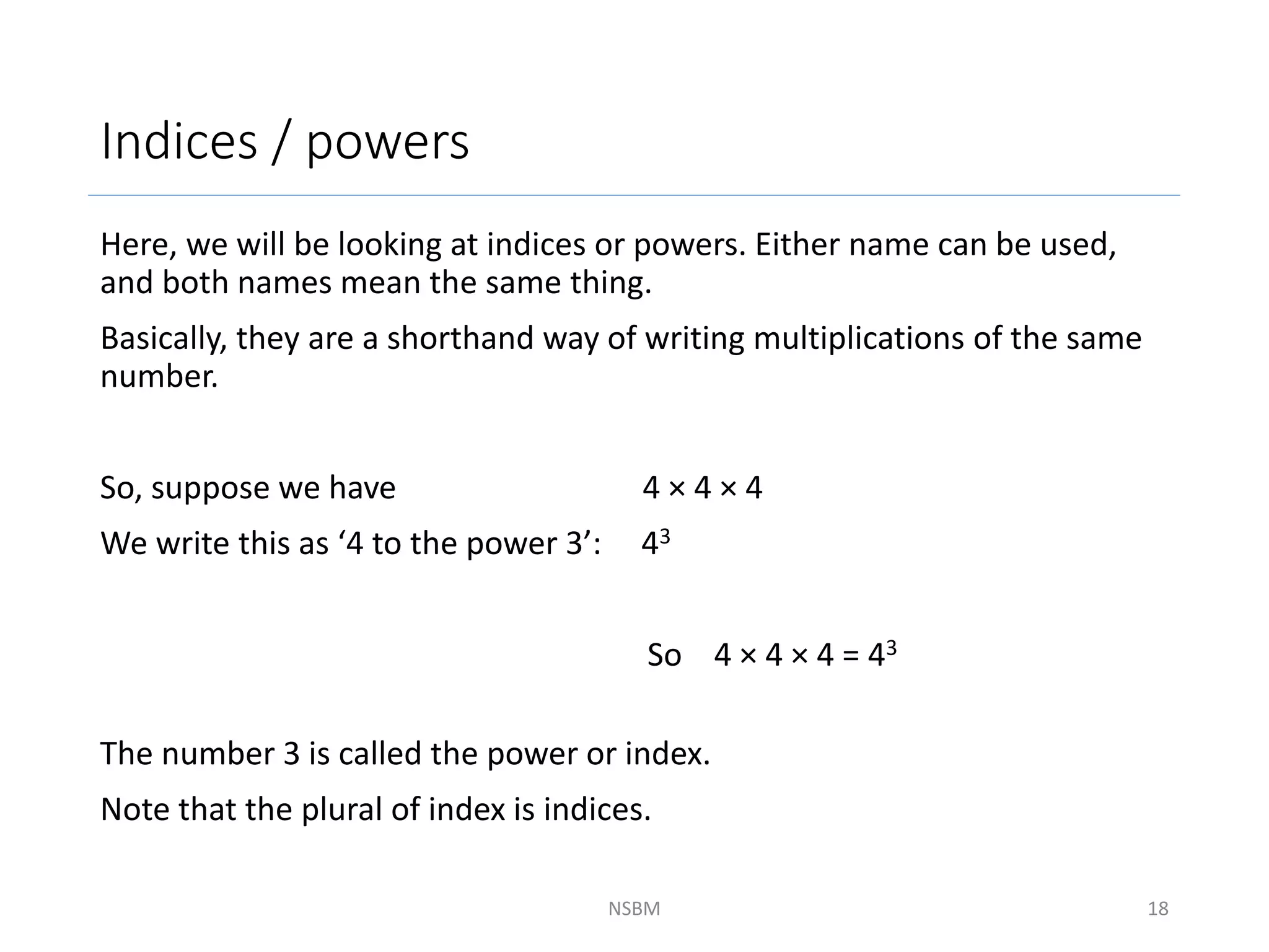 Indices / powers
Here, we will be looking at indices or powers. Either name can be used,
and both names mean the same thing.
Basically, they are a shorthand way of writing multiplications of the same
number.
So, suppose we have 4 × 4 × 4
We write this as ‘4 to the power 3’: 43
So 4 × 4 × 4 = 43
The number 3 is called the power or index.
Note that the plural of index is indices.
NSBM 18
 