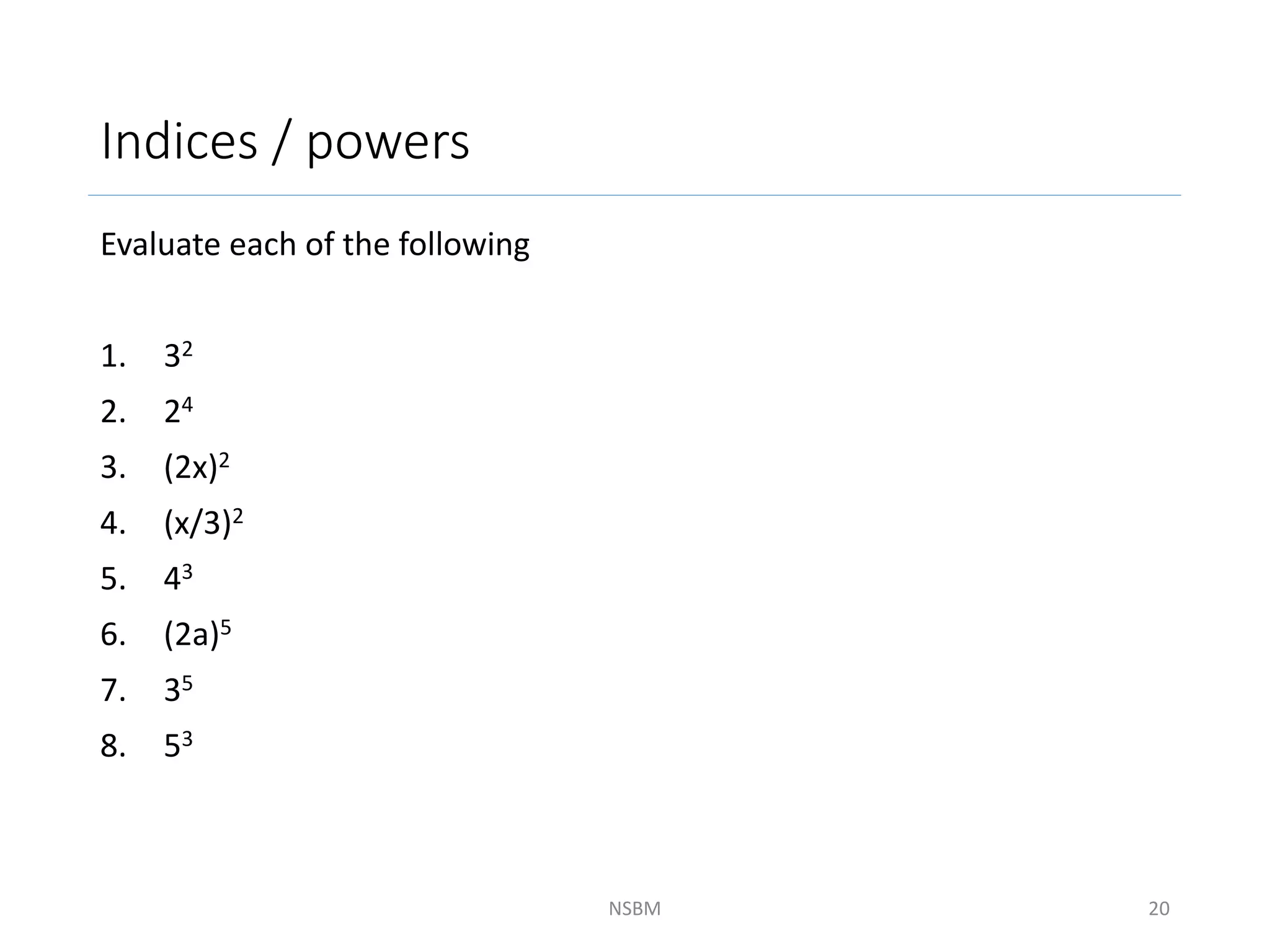 Indices / powers
Evaluate each of the following
1. 32
2. 24
3. (2x)2
4. (x/3)2
5. 43
6. (2a)5
7. 35
8. 53
NSBM 20
 