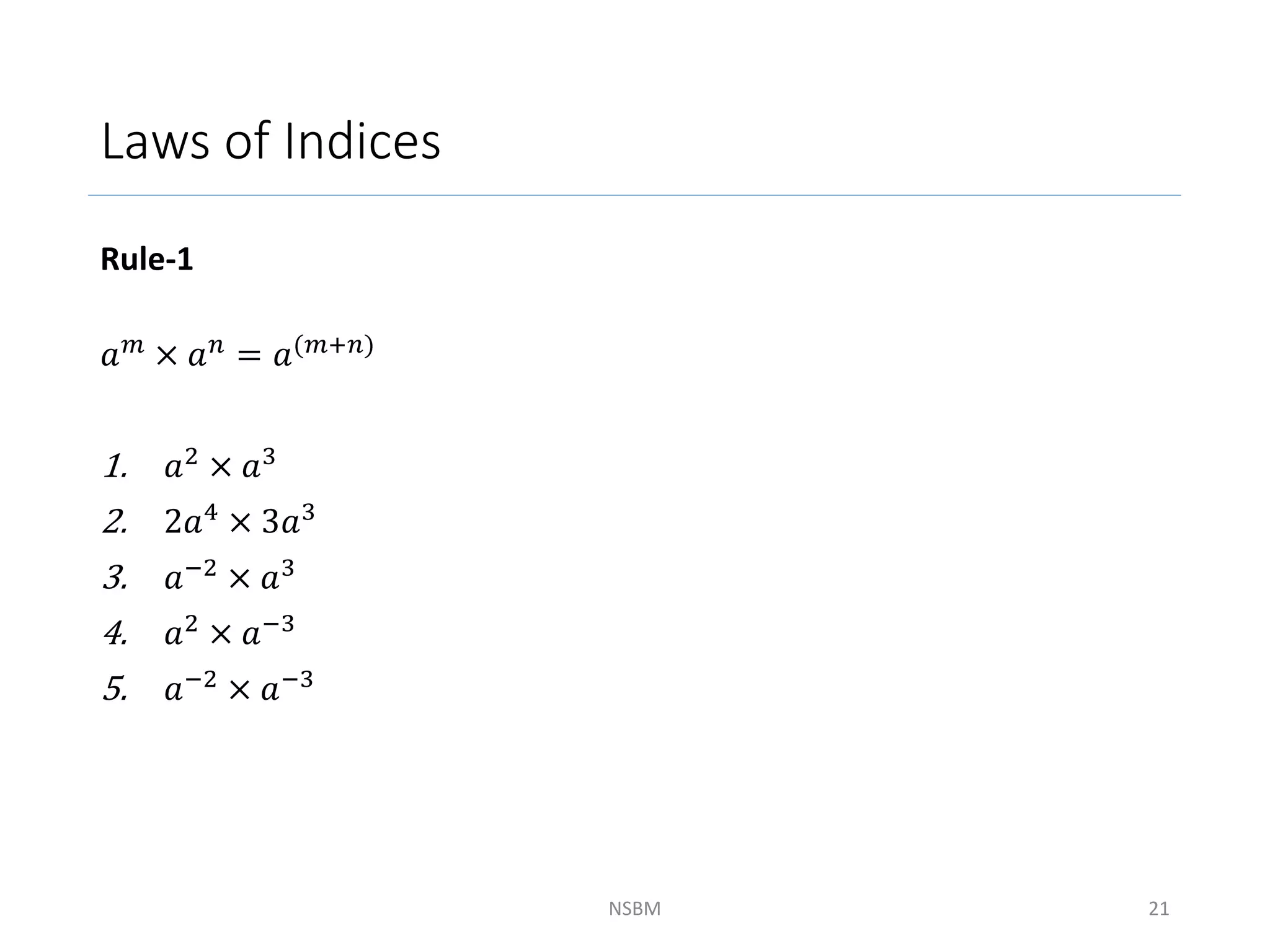 Laws of Indices
Rule-1
𝑎𝑚 × 𝑎𝑛 = 𝑎(𝑚+𝑛)
1. 𝑎2
× 𝑎3
2. 2𝑎4 × 3𝑎3
3. 𝑎−2
× 𝑎3
4. 𝑎2 × 𝑎−3
5. 𝑎−2
× 𝑎−3
NSBM 21
 