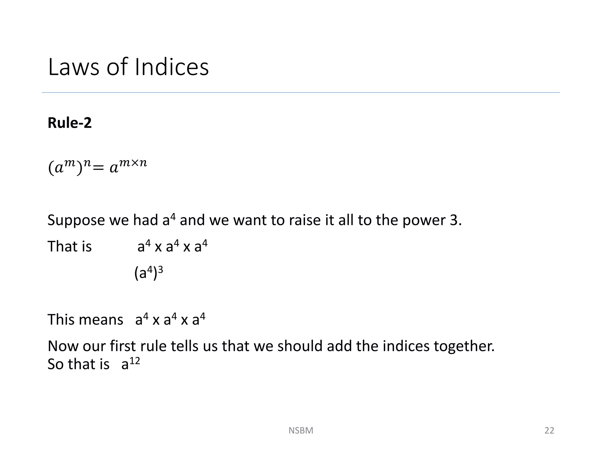 Laws of Indices
Rule-2
(𝑎𝑚)𝑛= 𝑎𝑚×𝑛
Suppose we had a4 and we want to raise it all to the power 3.
That is a4 x a4 x a4
(a4)3
This means a4 x a4 x a4
Now our first rule tells us that we should add the indices together.
So that is a12
NSBM 22
 
