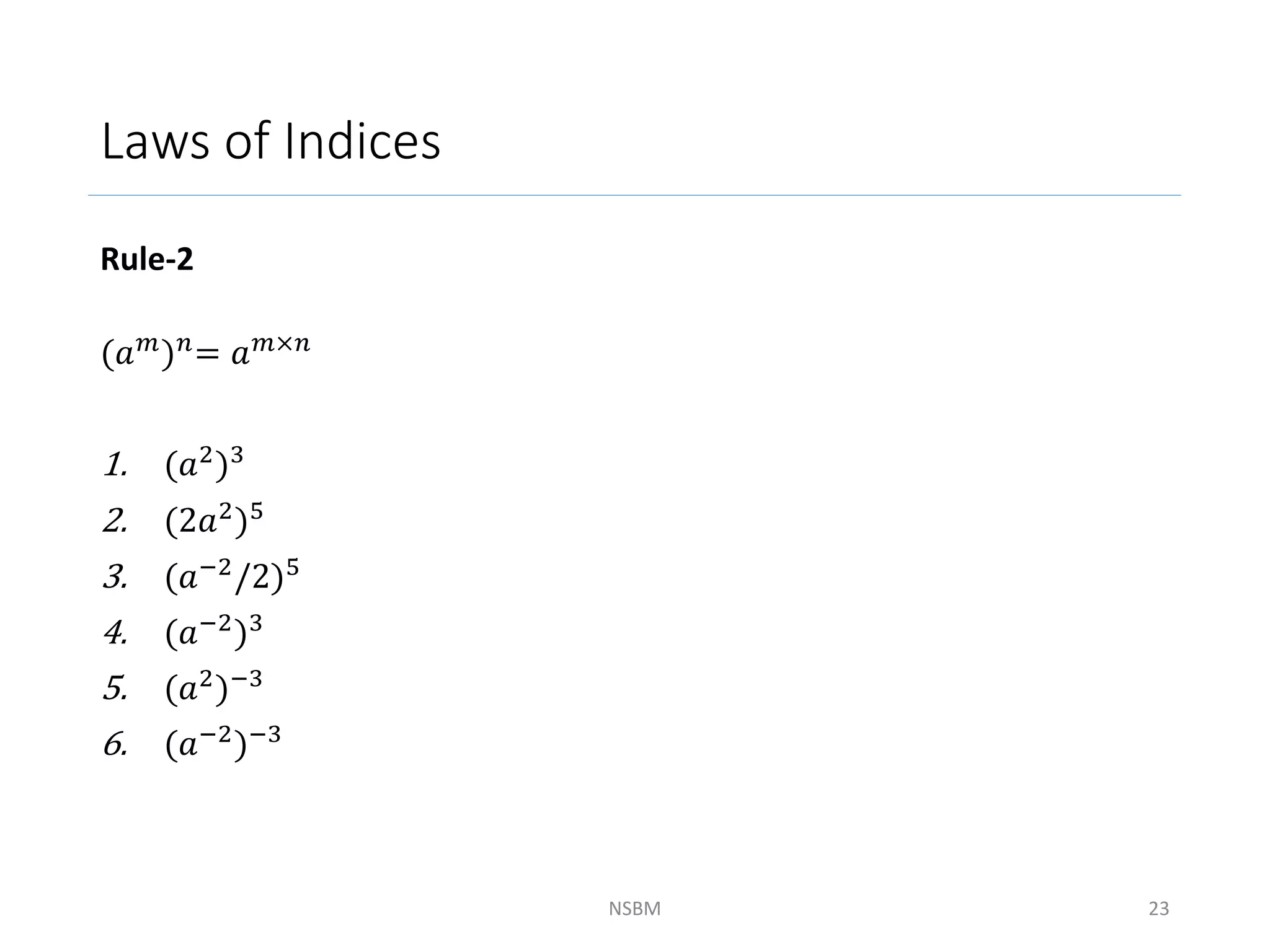 Laws of Indices
Rule-2
(𝑎𝑚)𝑛= 𝑎𝑚×𝑛
1. (𝑎2)3
2. (2𝑎2)5
3. (𝑎−2
/2)5
4. (𝑎−2)3
5. (𝑎2
)−3
6. (𝑎−2)−3
NSBM 23
 
