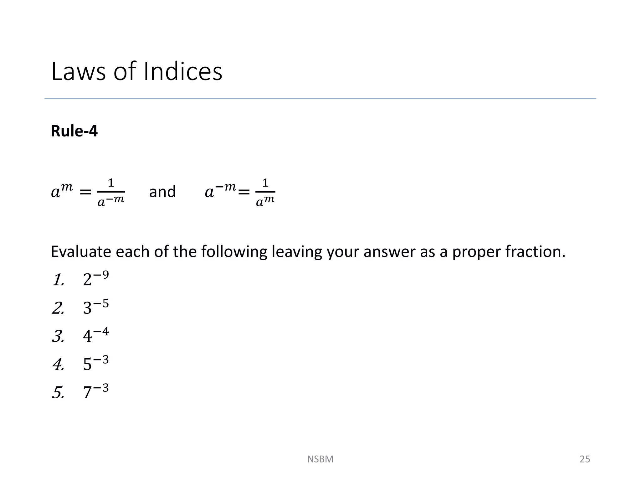 Laws of Indices
Rule-4
𝑎𝑚 =
1
𝑎−𝑚 and 𝑎−𝑚=
1
𝑎𝑚
Evaluate each of the following leaving your answer as a proper fraction.
1. 2−9
2. 3−5
3. 4−4
4. 5−3
5. 7−3
NSBM 25
 