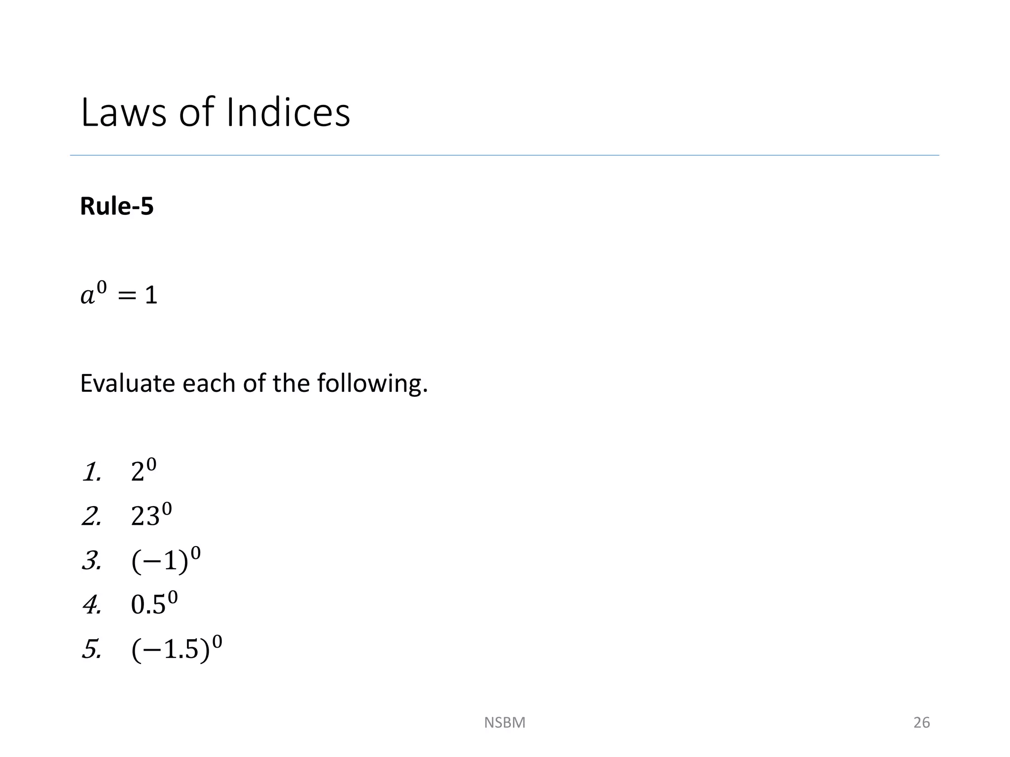 Laws of Indices
Rule-5
𝑎0 = 1
Evaluate each of the following.
1. 20
2. 230
3. (−1)0
4. 0.50
5. (−1.5)0
NSBM 26
 