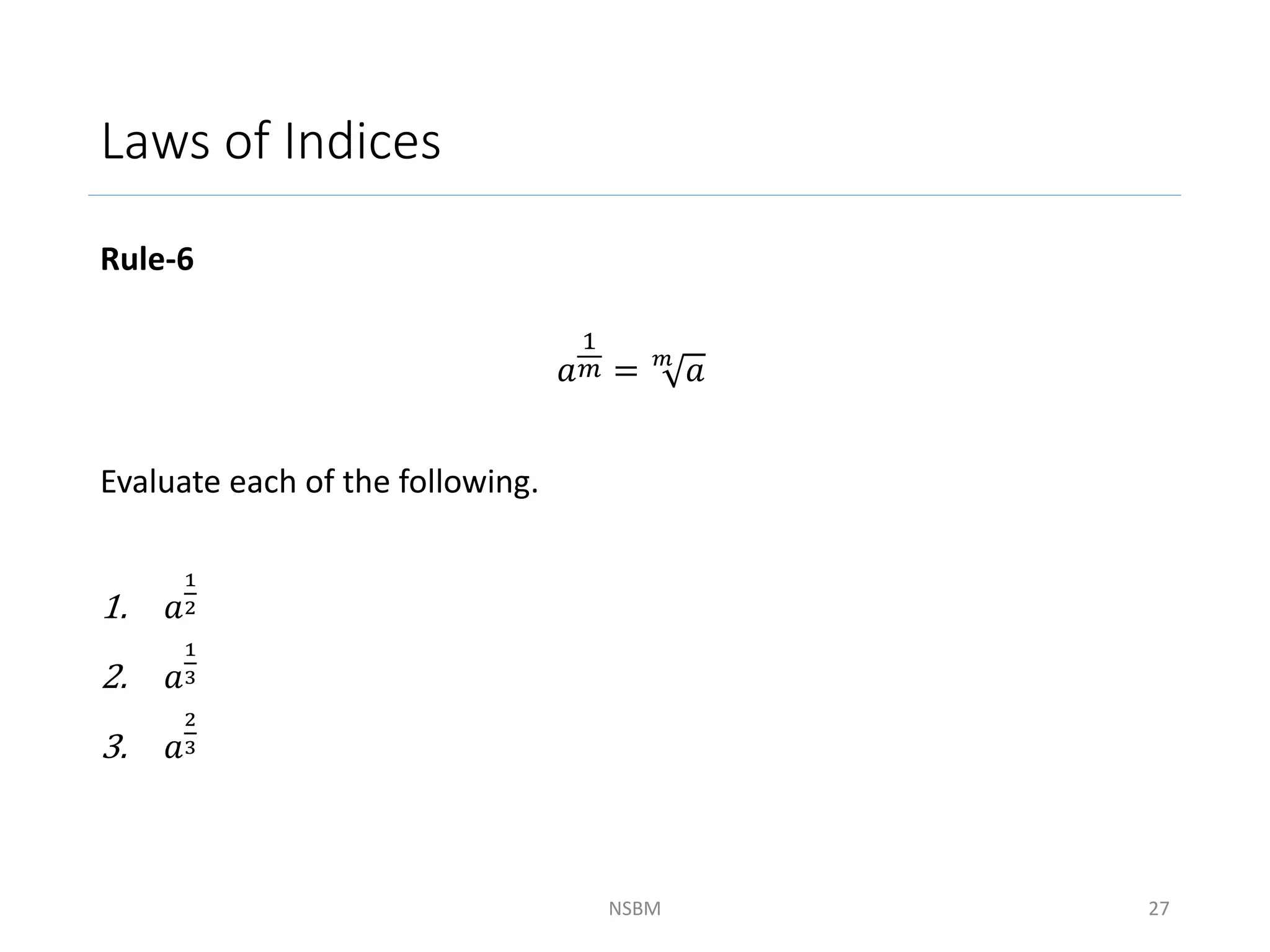 Laws of Indices
Rule-6
𝑎
1
𝑚 = 𝑚
𝑎
Evaluate each of the following.
1. 𝑎
1
2
2. 𝑎
1
3
3. 𝑎
2
3
NSBM 27
 