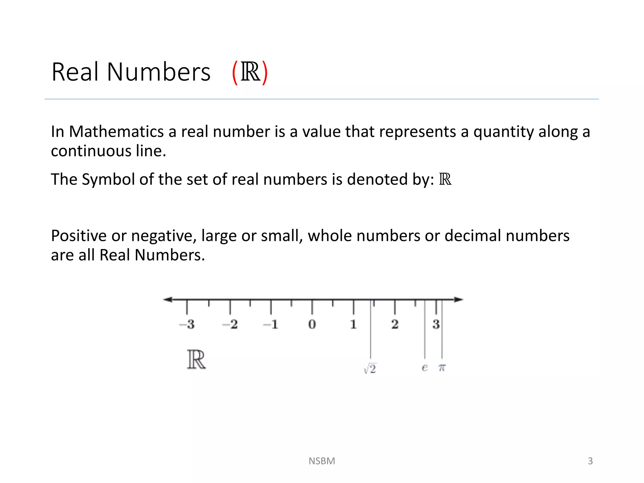 Real Numbers (ℝ)
In Mathematics a real number is a value that represents a quantity along a
continuous line.
The Symbol of the set of real numbers is denoted by: ℝ
Positive or negative, large or small, whole numbers or decimal numbers
are all Real Numbers.
NSBM 3
 