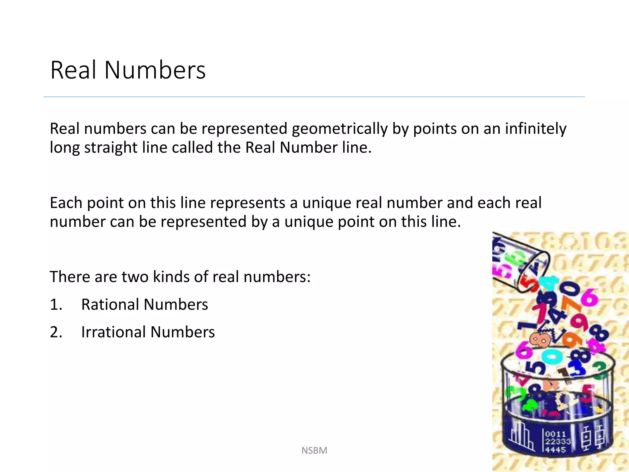Real Numbers
Real numbers can be represented geometrically by points on an infinitely
long straight line called the Real Number line.
Each point on this line represents a unique real number and each real
number can be represented by a unique point on this line.
There are two kinds of real numbers:
1. Rational Numbers
2. Irrational Numbers
NSBM 4
 