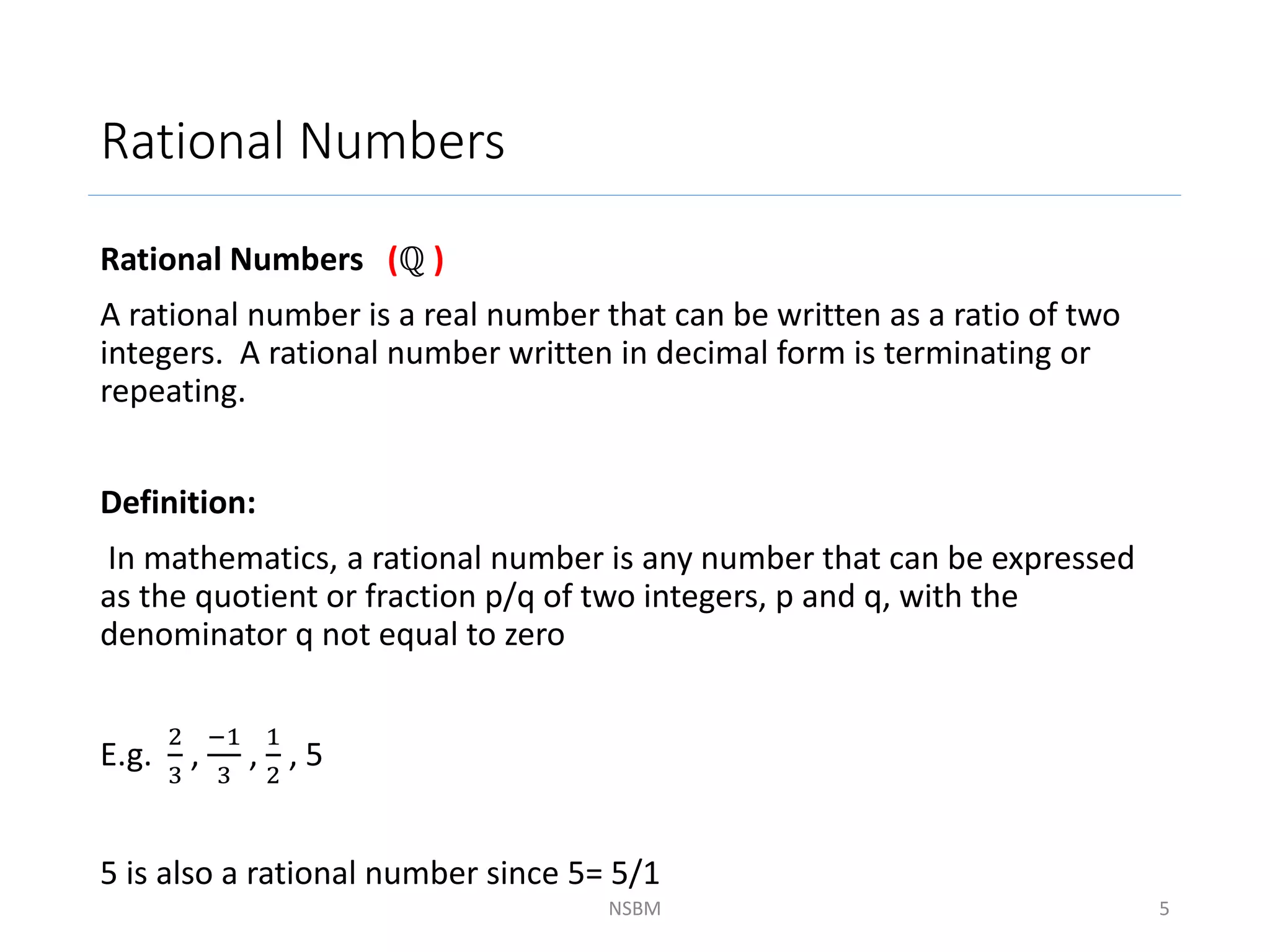 Rational Numbers
Rational Numbers (ℚ )
A rational number is a real number that can be written as a ratio of two
integers. A rational number written in decimal form is terminating or
repeating.
Definition:
In mathematics, a rational number is any number that can be expressed
as the quotient or fraction p/q of two integers, p and q, with the
denominator q not equal to zero
E.g.
2
3
,
−1
3
,
1
2
, 5
5 is also a rational number since 5= 5/1
NSBM 5
 
