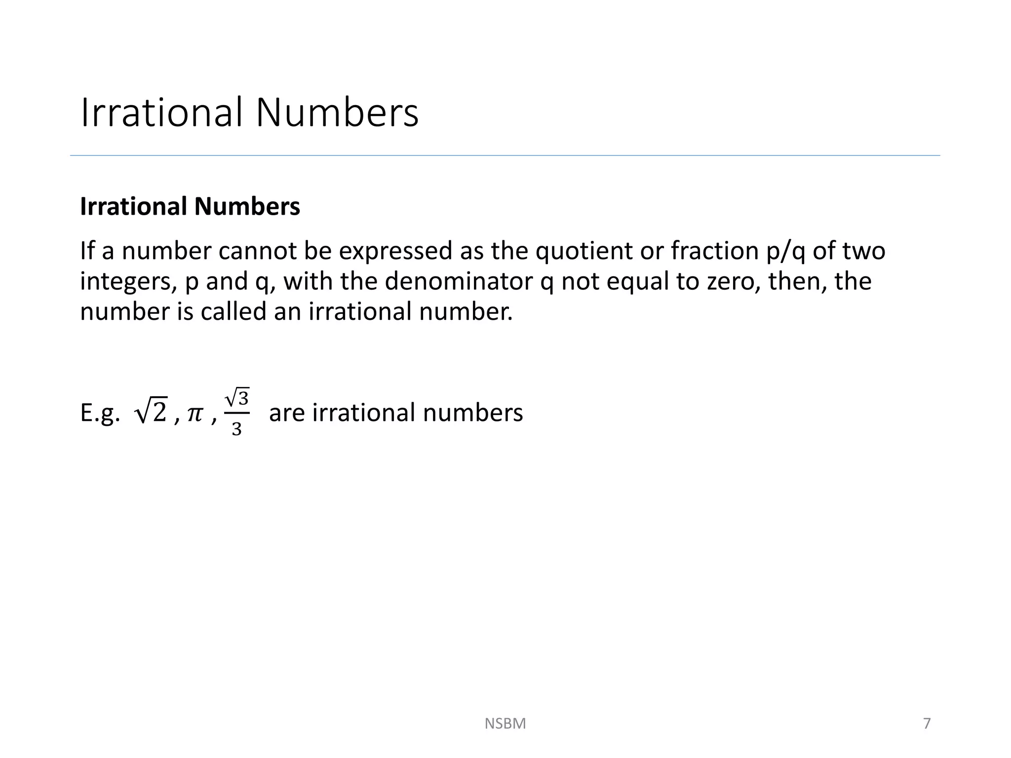 Irrational Numbers
Irrational Numbers
If a number cannot be expressed as the quotient or fraction p/q of two
integers, p and q, with the denominator q not equal to zero, then, the
number is called an irrational number.
E.g. 2 , 𝜋 ,
3
3
are irrational numbers
NSBM 7
 