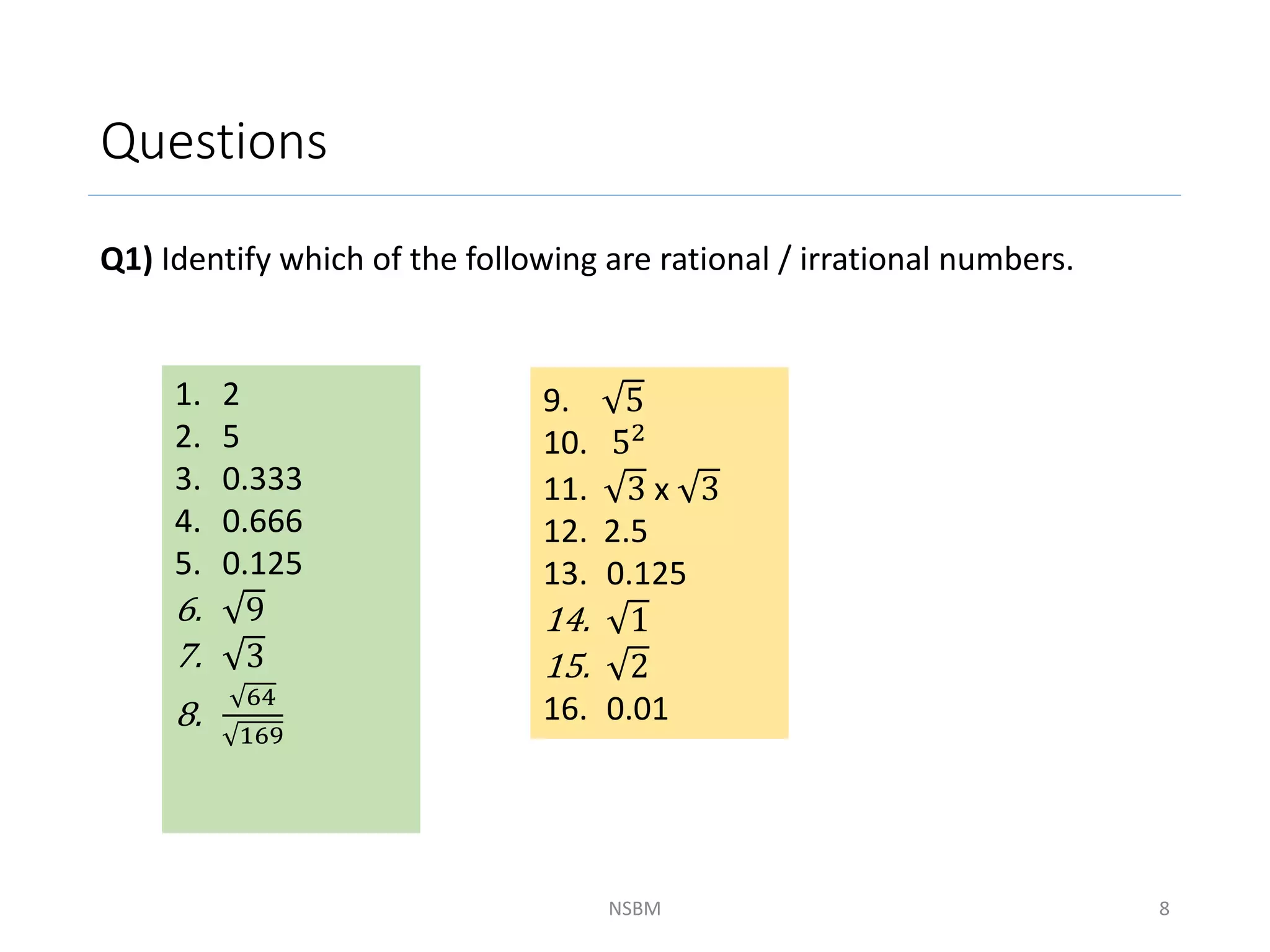 Questions
Q1) Identify which of the following are rational / irrational numbers.
NSBM 8
1. 2
2. 5
3. 0.333
4. 0.666
5. 0.125
6. 9
7. 3
8.
64
169
9. 5
10. 52
11. 3 x 3
12. 2.5
13. 0.125
14. 1
15. 2
16. 0.01
 