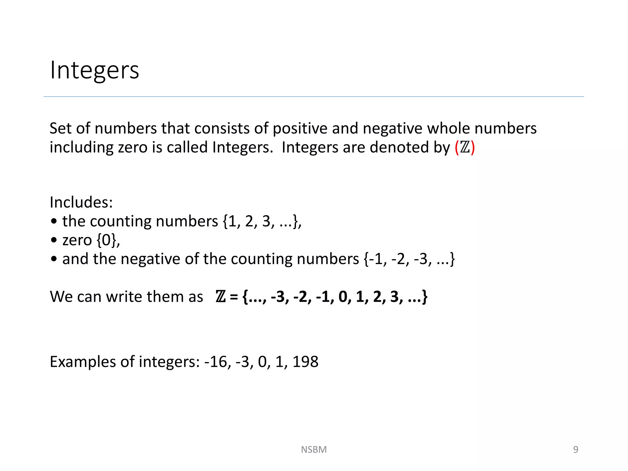 Integers
Set of numbers that consists of positive and negative whole numbers
including zero is called Integers. Integers are denoted by (ℤ)
Includes:
• the counting numbers {1, 2, 3, ...},
• zero {0},
• and the negative of the counting numbers {-1, -2, -3, ...}
We can write them as ℤ = {..., -3, -2, -1, 0, 1, 2, 3, ...}
Examples of integers: -16, -3, 0, 1, 198
NSBM 9
 