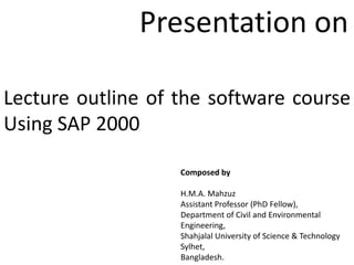 Lecture outline of the software course
Using SAP 2000
Composed by
H.M.A. Mahzuz
Assistant Professor (PhD Fellow),
Department of Civil and Environmental
Engineering,
Shahjalal University of Science & Technology
Sylhet,
Bangladesh.
Presentation on
 