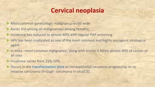 Cervical neoplasia
►Most common gynecologic malignancy world wide
►Ranks 3rd among all malignancies among females
►Incidence has reduced to almost 80% with regular PAP screening
►HPV has been implicated as one of the most common and highly oncogenic etiological
agent
►In India –most common malignancy; along with breast it forms almost 40% of cancer of
all sites
►Incidence varies from 21%-50%
►Occurs in the transformation zone as intraepithelial neoplasia progressing on to
invasive carcinoma through carcinoma in situ(CIS)
 