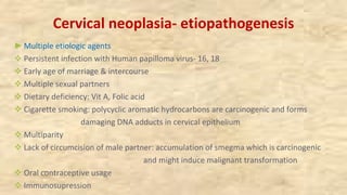 Cervical neoplasia- etiopathogenesis
►Multiple etiologic agents
v Persistent infection with Human papilloma virus- 16, 18
v Early age of marriage & intercourse
v Multiple sexual partners
v Dietary deficiency: Vit A, Folic acid
v Cigarette smoking: polycyclic aromatic hydrocarbons are carcinogenic and forms
damaging DNA adducts in cervical epithelium
v Multiparity
v Lack of circumcision of male partner: accumulation of smegma which is carcinogenic
and might induce malignant transformation
v Oral contraceptive usage
v Immunosupression
 