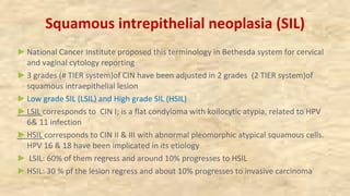 Squamous intrepithelial neoplasia (SIL)
►National Cancer Institute proposed this terminology in Bethesda system for cervical
and vaginal cytology reporting
►3 grades (# TIER system)of CIN have been adjusted in 2 grades (2 TIER system)of
squamous intraepithelial lesion
►Low grade SIL (LSIL) and High grade SIL (HSIL)
►LSIL corresponds to CIN I; is a flat condyloma with koilocytic atypia, related to HPV
6& 11 infection
►HSIL corresponds to CIN II & III with abnormal pleomorphic atypical squamous cells.
HPV 16 & 18 have been implicated in its etiology
► LSIL: 60% of them regress and around 10% progresses to HSIL
►HSIL: 30 % pf the lesion regress and about 10% progresses to invasive carcinoma
 