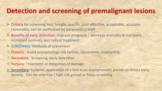 Detection and screening of premalignant lesions
►Criteria for screening test: Simple, specific, cost effective, acceptable, accurate,
repeatable, can be performed by paramedics/ staff
►Benefits of early detection: Improve prognosis ( decrease mortality & morbidity ,
Increased survival), less radical treatment
►SCREENING: Methods of prevention
v Primary : Avoid precipitating/ risk factors, vaccination, counselling
v Secondary: Screening, early detection
v Tertiary: Treatment or mitigation of damage
►Secondary: Systemic application of a test in an asymptomatic person to detect early
lesions; Can be selective ( high risk group) or Mass screening
 