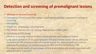 Detection and screening of premalignant lesions
►Methods of cervical screening:
v Cytological: Conventional PAP smear, Liquid based cytology; automated cytological
screening
v HPV testing:
v Visual: VIC, Colposcopy, cervicography
►PAP Smear: Named after Dr. George Papanicolaou (1883-1962)
►Usefulness of PAP smear
Ø Effective screening method to detect premalignant and malignant lesions
Ø Long latent period of 10-15 years between CIN and invasive cancer allows adequate
treatment of CIN and prevention of invasive cancer has been proved successful in
reducing the incidence of invasive cancer by 80% and the mortality by 70%
Ø It is important to detect at early stages as low grade lesions are usually reversible with
adequate early treatment
 