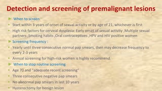 Detection and screening of premalignant lesions
► When to screen
§ Start within 3 years of onset of sexual activity or by age of 21, whichever is first
§ High risk factors for cervical dysplasia: Early onset of sexual activity ,Multiple sexual
partners ,Smoking habits ,Oral contraceptives ,HPV and HIV positive women
►Screening frequency :
§ Yearly until three consecutive normal pap smears, then may decrease frequency to
every 2-3 years
§ Annual screening for high-risk women is highly recommend.
► When to stop routine screening
§ Age 70 and “adequate recent screening”
§ Three consecutive negative pap smears
§ No abnormal pap smears in last 10 years
§ Hysterectomy for benign lesion
 