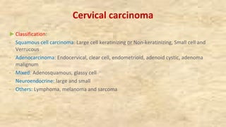 Cervical carcinoma
►Classification:
- Squamous cell carcinoma: Large cell keratinizing or Non-keratinizing, Small cell and
Verrucous
- Adenocarcinoma: Endocervical, clear cell, endometrioid, adenoid cystic, adenoma
malignum
- Mixed: Adenosquamous, glassy cell
- Neuroendocrine: large and small
- Others: Lymphoma, melanoma and sarcoma
 