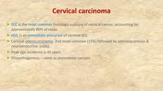 Cervical carcinoma
►SCC is the most common histologic subtype of cervical cancer, accounting for
approximately 80% of cases
►HSIL is an immediate precursor of cervical SCC
►Cervical adenocarcinoma- 2nd most common (15%) followed by adenosquamous &
neuroendocrine (<5%)
►Peak age incidence is 45 years
►Etiopathogenesis – same as preinvasive cancers
 