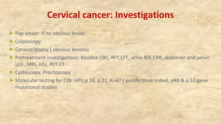Cervical cancer: Investigations
►Pap smear: if no obvious lesion
►Colposcopy
►Cervical biopsy ( obvious lesions)
►Pretreatment investigations: Routine CBC, RFT,LFT, urine R/E,CXR, abdomen and pelvic
U/s , MRI, IVU, PET CT
►Cystoscopy, Proctoscopy
►Molecular testing for CIN: HPV,p 16, p 21, Ki-67 ( proliferative index), pRb & p 53 gene
mutational studies
 