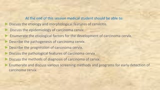 At the end of this session medical student should be able to:
►Discuss the etiology and morphological features of cervicitis.
► Discuss the epidemiology of carcinoma cervix
► Enumerate the etiological factors for the development of carcinoma cervix.
►Describe the pathogenesis of carcinoma cervix.
►Describe the progression of carcinoma cervix.
►Discuss the pathological features of carcinoma cervix
►Discuss the methods of diagnosis of carcinoma of cervix.
►Enumerate and discuss various screening methods and programs for early detection of
carcinoma cervix
 