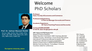 Welcome
PhD Scholars
1
M.Com, MBA, M.Phil, PhD, FCMA, FPFA,
ACPA, AM-IFMP, AITM, BAFA (UK), AIFA
(UK), MIPA (AUS), EOMS (US)
Prof. Dr. Salman Masood Sheikh
The Superior University, Lahore
 
