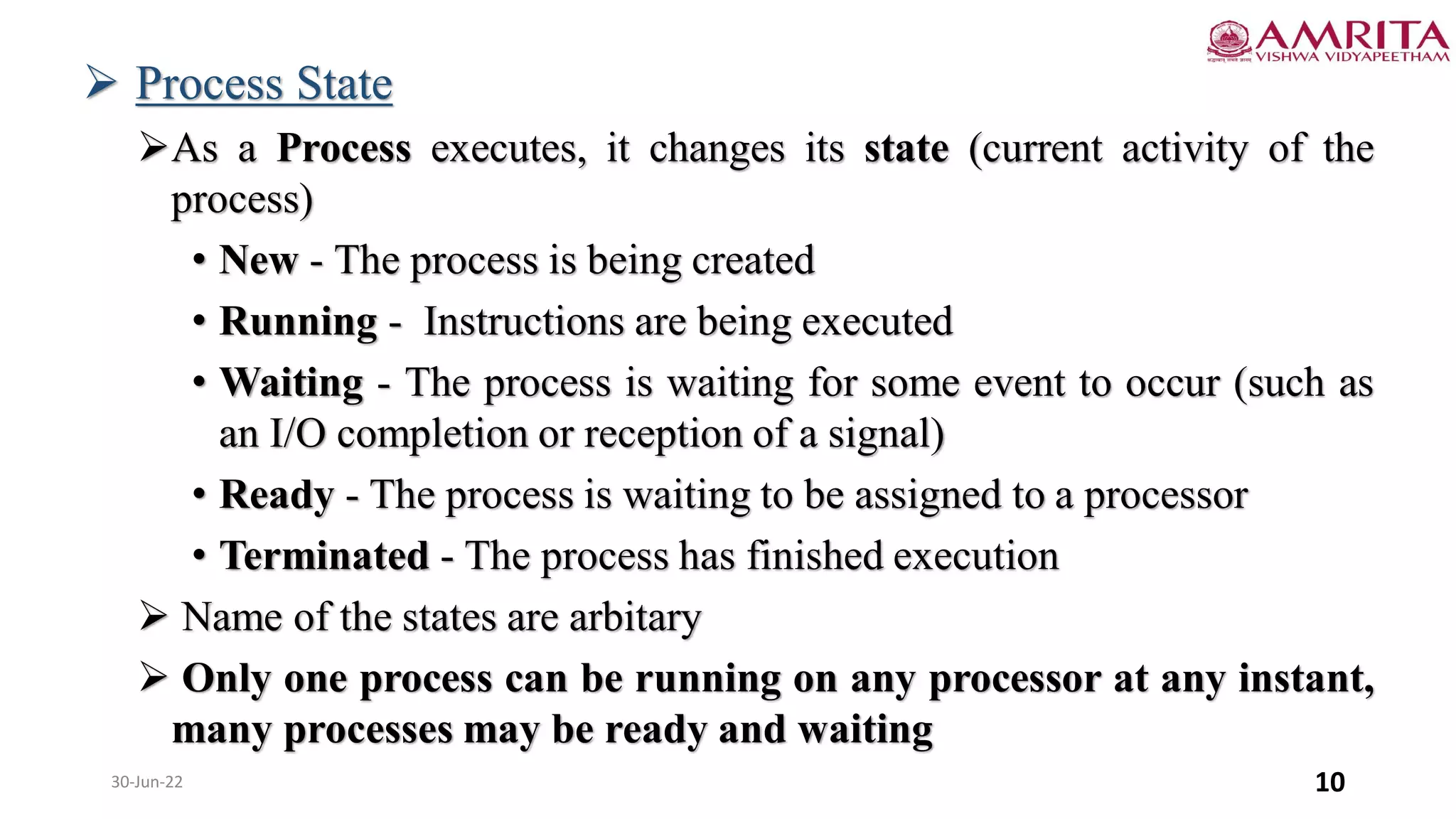 30-Jun-22 10
 Process State
As a Process executes, it changes its state (current activity of the
process)
• New - The process is being created
• Running - Instructions are being executed
• Waiting - The process is waiting for some event to occur (such as
an I/O completion or reception of a signal)
• Ready - The process is waiting to be assigned to a processor
• Terminated - The process has finished execution
 Name of the states are arbitary
 Only one process can be running on any processor at any instant,
many processes may be ready and waiting
 