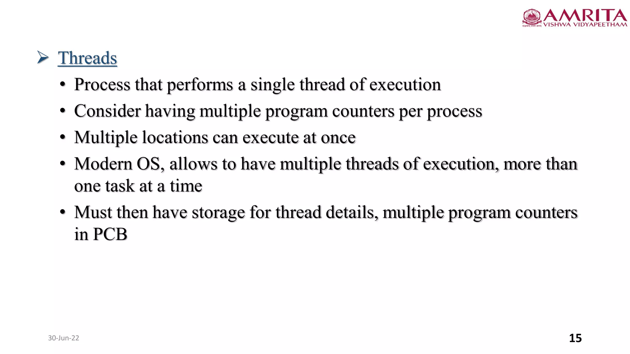 30-Jun-22 15
 Threads
• Process that performs a single thread of execution
• Consider having multiple program counters per process
• Multiple locations can execute at once
• Modern OS, allows to have multiple threads of execution, more than
one task at a time
• Must then have storage for thread details, multiple program counters
in PCB
 